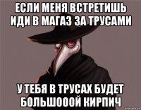 если меня встретишь иди в магаз за трусами у тебя в трусах будет большооой кирпич