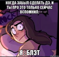 когда забыл сделать дз, и ты про это только сейчас вспомнил. я : блэт