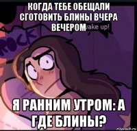 когда тебе обещали сготовить блины вчера вечером я ранним утром: а где блины?