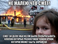 не жалею что сжёг! сжёг за дело! ибо нехуй было подбрасывать клопов которые разносчики чужой крови, которая может быть заражена