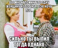 вы мне напоминаете одну женщину которую я всю ночь пер... сильно ты выпил тогда однако