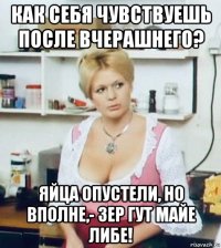 как себя чувствуешь после вчерашнего? яйца опустели, но вполне,- зер гут майе либе!