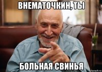 внематочкин, ты больная свинья