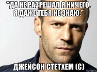 "да не разрешал я ничего. я даже тебя не знаю." джейсон стетхем (с)