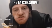 - эта сэндвич! 