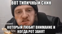 вот типичный скин который любит внимание и когда рот занят