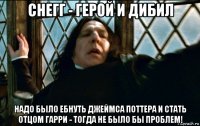 снегг - герой и дибил надо было ебнуть джеймса поттера и стать отцом гарри - тогда не было бы проблем!