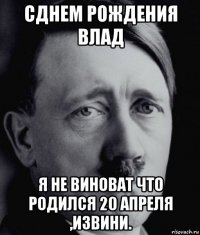 сднем рождения влад я не виноват что родился 20 апреля ,извини.