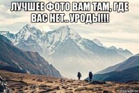 лучшее фото вам там, где вас нет.. уроды!!! 