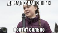дима, пердак сожми коптит сильно