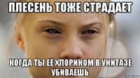 плесень тоже страдает когда ты её хлорином в унитазе убиваешь