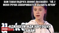 вам такая подруга звонит по скайпу - "ой, у меня гречка заканчивается, дышать нечем" иди нахуй! иди картошку сажай!