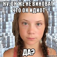 ну, он же не виноват, что он идиот да?