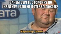 зачем берете отсрочку по кредиту, если не потерял доход? 