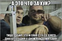 а это что за хуй? тише, дебил, это ж саня с 20-го, у него днюха сегодня. с днём рождения, саня!