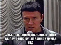  #ибалозавали!)) знаю-знаю - ноги вырву, отпизжу ...))) башкой думай итд