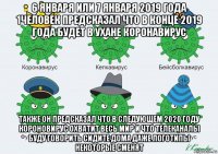 6 января или 7 января 2019 года 1человек предсказал что в конце 2019 года будет в ухане коронавирус также он предсказал что в следующем 2020 году короновирус охватит весь мир и что телеканалы буду говорить сидите дома даже логотипы некоторые сменят