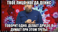 твое лицо, когда денис говорит одно, делает другое, а думает при этом третье