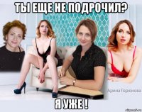 ты еще не подрочил? я уже !