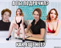 а ты подрочил? как, еще нет?