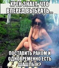 хрен знает, что вперед выбрать... поставить раком и одновременно есть шашлык?