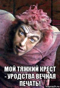  мой тяжкий крест - уродства вечная печать!