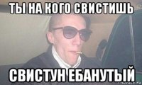 ты на кого свистишь свистун ебанутый