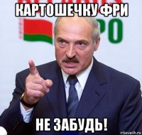 картошечку фри не забудь!