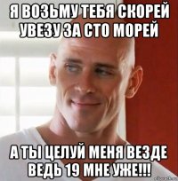 я возьму тебя скорей увезу за сто морей а ты целуй меня везде ведь 19 мне уже!!!
