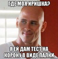 где моя иришка? я ей дам тест на корону в виде палки