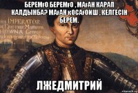 беремғо беремғо , маған карап калдынба? маған қосағоиш , келгесін берем. лжедмитрий