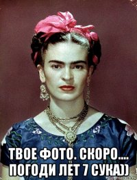  твое фото. скоро.... погоди лет 7 сука))