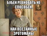 бубен ревновать не способен, как все тайные эротоманы