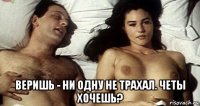  веришь - ни одну не трахал. четы хочешь?