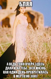 бляя а ведь токо вчера здесь дала и на тебе...вся жизнь как один день превратилась в мертвую зону