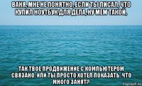 ваня, мне не понятно, если ты писал, что купил ноутбук для дела, ну мем такой, так твое продвижение с компьютером связано, или ты просто хотел показать, что много занят?