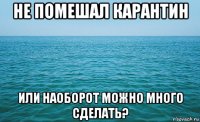 не помешал карантин или наоборот можно много сделать?