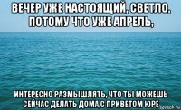 вечер уже настоящий, светло, потому что уже апрель, интересно размышлять, что ты можешь сейчас делать дома,с приветом юре