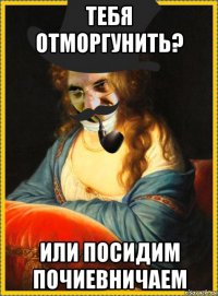 тебя отморгунить? или посидим почиевничаем