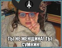  ты не женщина! ты - сумкин!