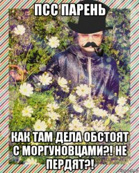 псс парень как там дела обстоят с моргуновцами?! не пердят?!