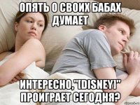 опять о своих бабах думает интересно,"[disney]" проиграет сегодня?