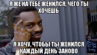 я же на тебе женился, чего ты хочешь я хочу, чтобы ты женился каждый день заново