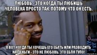 любовь - это когда ты любишь человека просто так, потому что он есть. а вот когда ты хочешь его ебать или разводить на деньги - это не любовь, это ебля тупо!