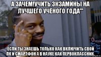 а зачем!учить зкзамины на лучшего учёного года''' если ты знаешь только как включить свой пк и смартфон а в науке как первоклассник.