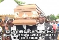  когда ты умрёшь, заиграет на твоих похоронах музыка, самая чудесная, но ты её уже не услышишь...