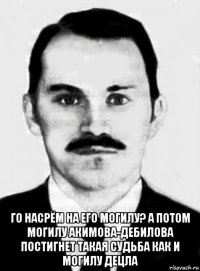 го насрём на его могилу? а потом могилу акимова-дебилова постигнет такая судьба как и могилу децла