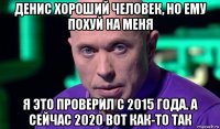 денис хороший человек, но ему похуй на меня я это проверил с 2015 года. а сейчас 2020 вот как-то так