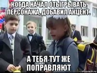 когда начал отыгрывать персонажа, добавил акцент. а тебя тут же поправляют