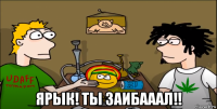  ярык! ты заибааал!!